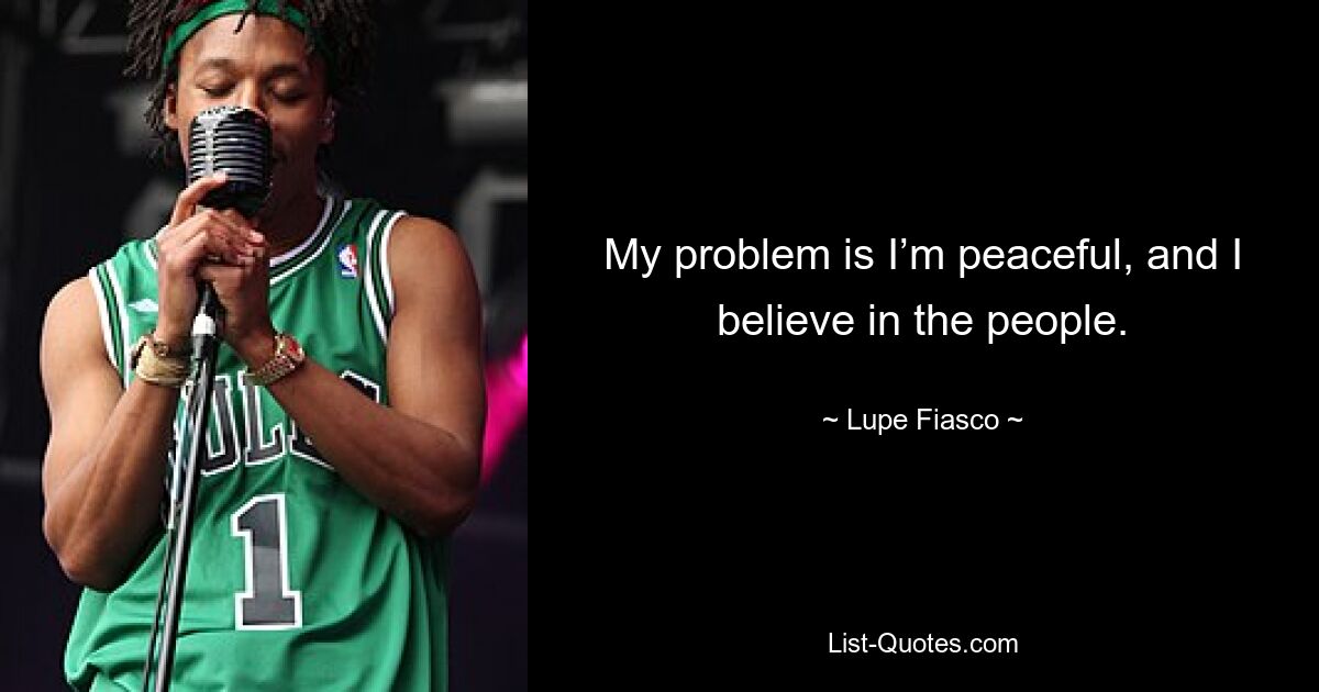 My problem is I’m peaceful, and I believe in the people. — © Lupe Fiasco