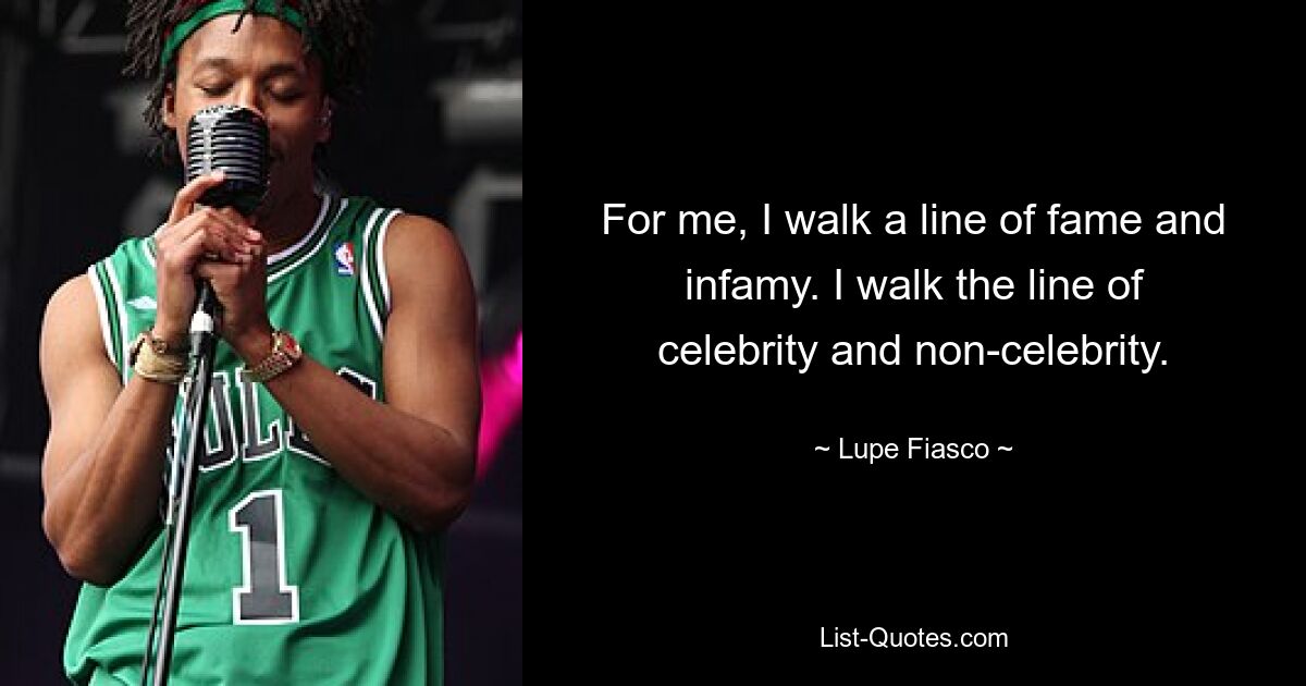 For me, I walk a line of fame and infamy. I walk the line of celebrity and non-celebrity. — © Lupe Fiasco