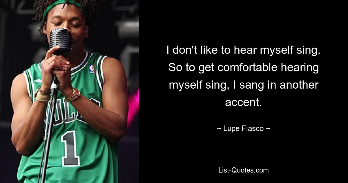 I don't like to hear myself sing. So to get comfortable hearing myself sing, I sang in another accent. — © Lupe Fiasco