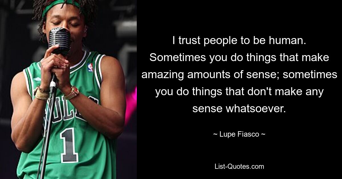 I trust people to be human. Sometimes you do things that make amazing amounts of sense; sometimes you do things that don't make any sense whatsoever. — © Lupe Fiasco