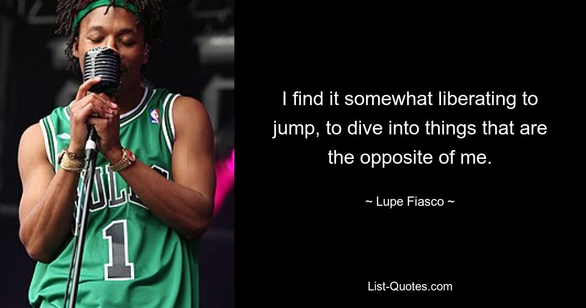 I find it somewhat liberating to jump, to dive into things that are the opposite of me. — © Lupe Fiasco