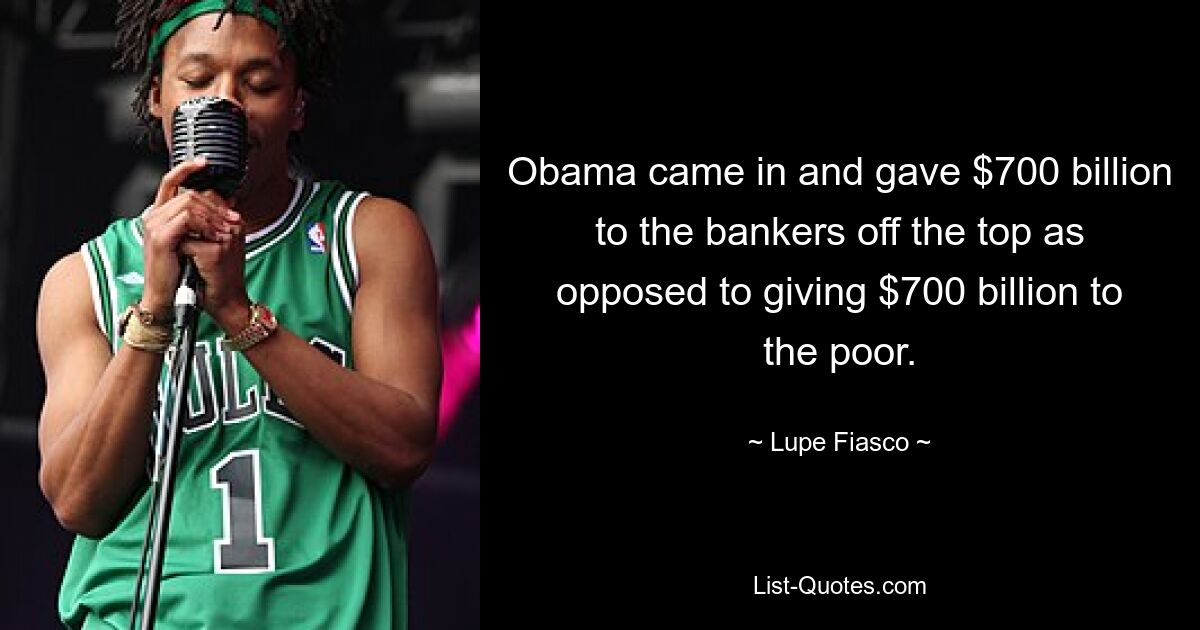 Obama came in and gave $700 billion to the bankers off the top as opposed to giving $700 billion to the poor. — © Lupe Fiasco