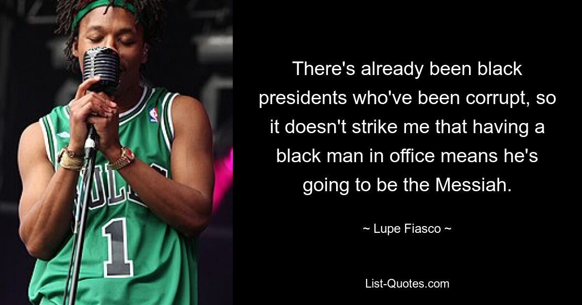 There's already been black presidents who've been corrupt, so it doesn't strike me that having a black man in office means he's going to be the Messiah. — © Lupe Fiasco