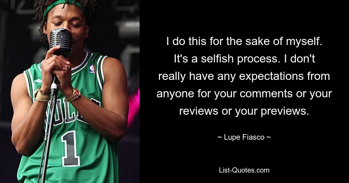 I do this for the sake of myself. It's a selfish process. I don't really have any expectations from anyone for your comments or your reviews or your previews. — © Lupe Fiasco