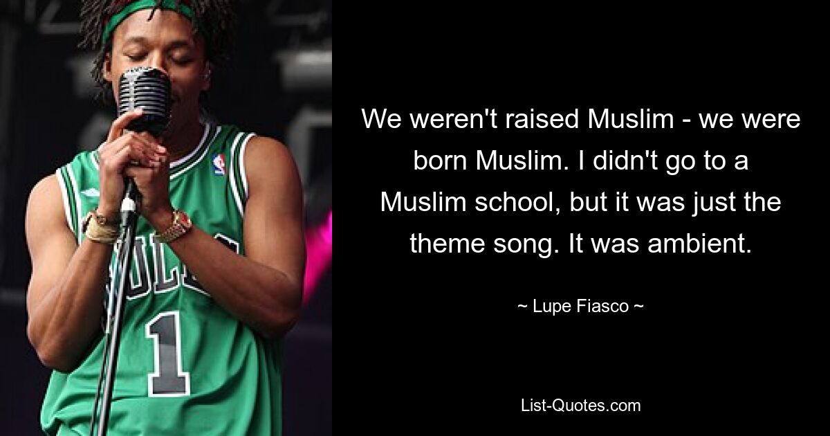 We weren't raised Muslim - we were born Muslim. I didn't go to a Muslim school, but it was just the theme song. It was ambient. — © Lupe Fiasco