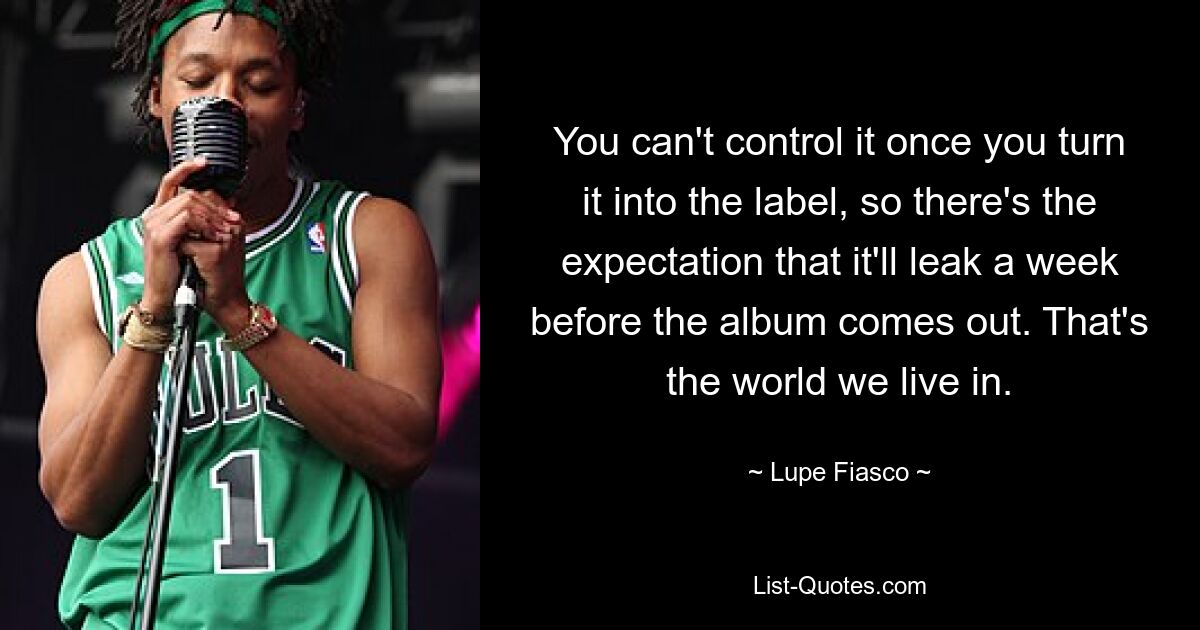 You can't control it once you turn it into the label, so there's the expectation that it'll leak a week before the album comes out. That's the world we live in. — © Lupe Fiasco