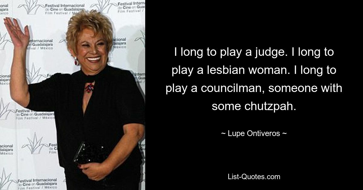 I long to play a judge. I long to play a lesbian woman. I long to play a councilman, someone with some chutzpah. — © Lupe Ontiveros