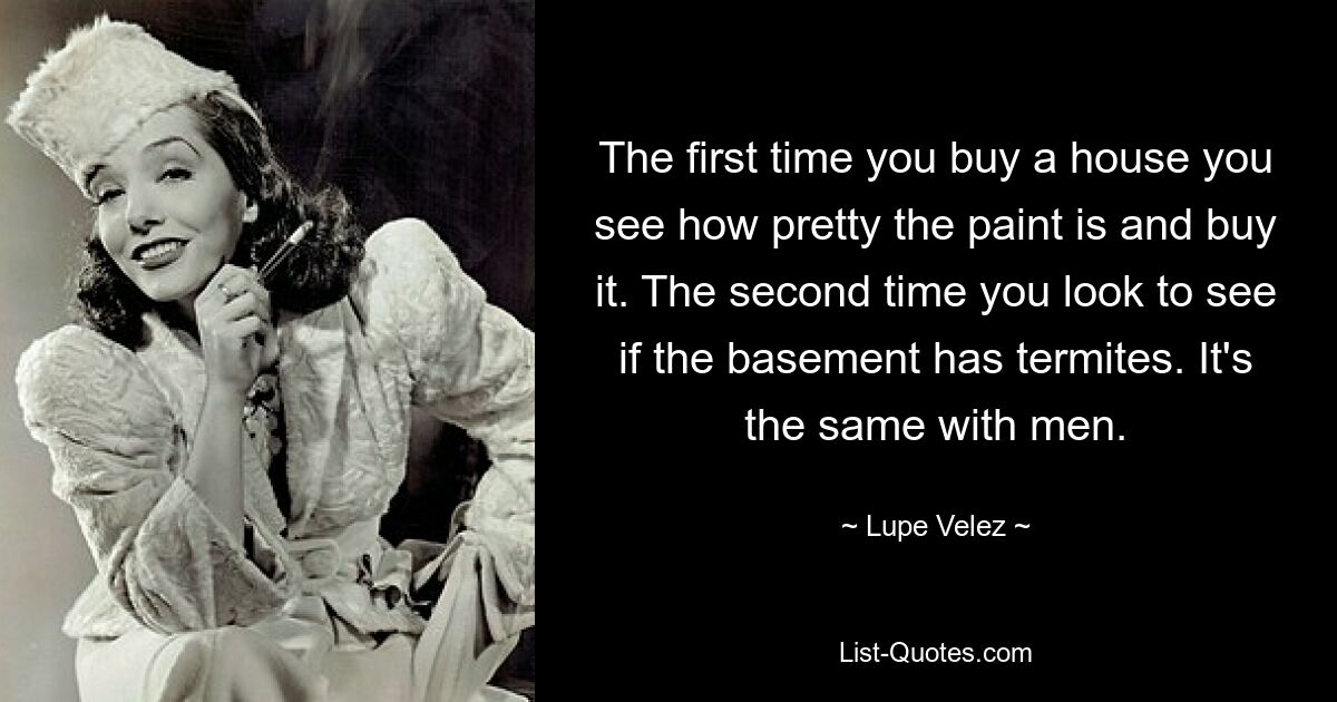 The first time you buy a house you see how pretty the paint is and buy it. The second time you look to see if the basement has termites. It's the same with men. — © Lupe Velez