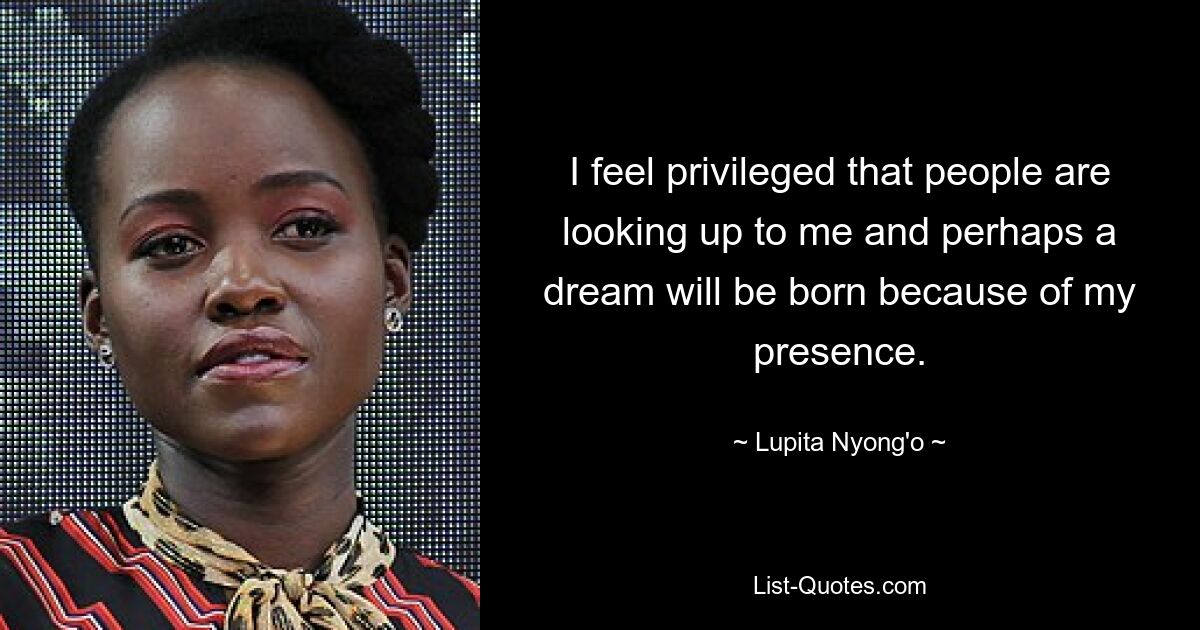 I feel privileged that people are looking up to me and perhaps a dream will be born because of my presence. — © Lupita Nyong'o