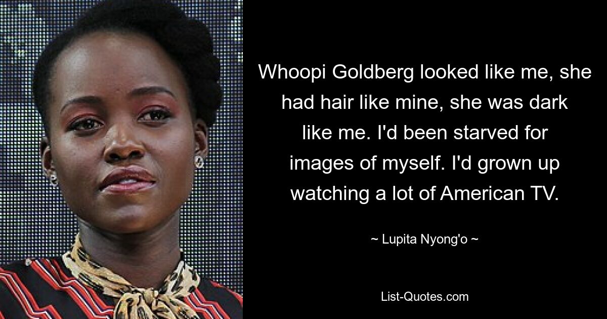 Whoopi Goldberg looked like me, she had hair like mine, she was dark like me. I'd been starved for images of myself. I'd grown up watching a lot of American TV. — © Lupita Nyong'o