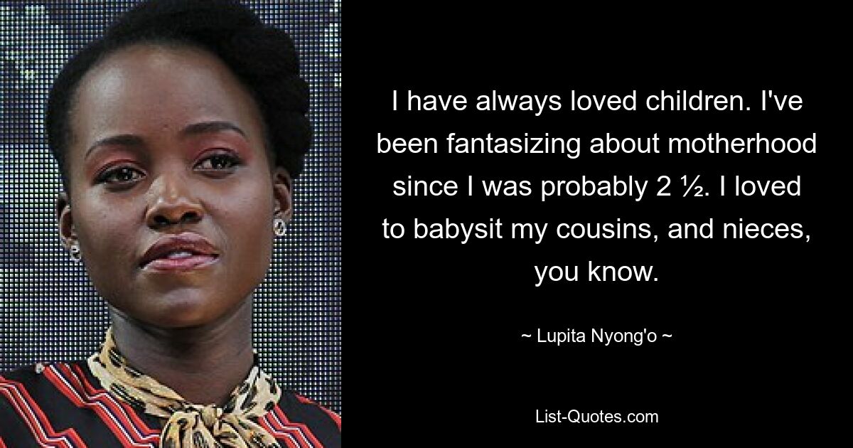 I have always loved children. I've been fantasizing about motherhood since I was probably 2 ½. I loved to babysit my cousins, and nieces, you know. — © Lupita Nyong'o