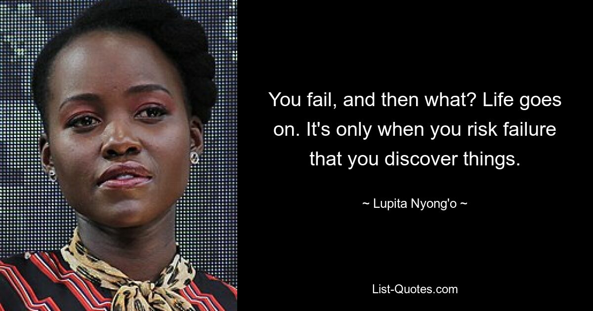 You fail, and then what? Life goes on. It's only when you risk failure that you discover things. — © Lupita Nyong'o