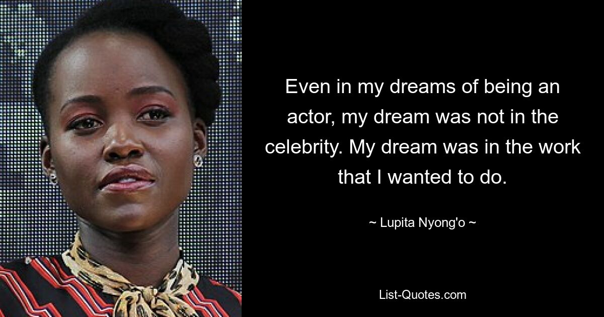 Even in my dreams of being an actor, my dream was not in the celebrity. My dream was in the work that I wanted to do. — © Lupita Nyong'o