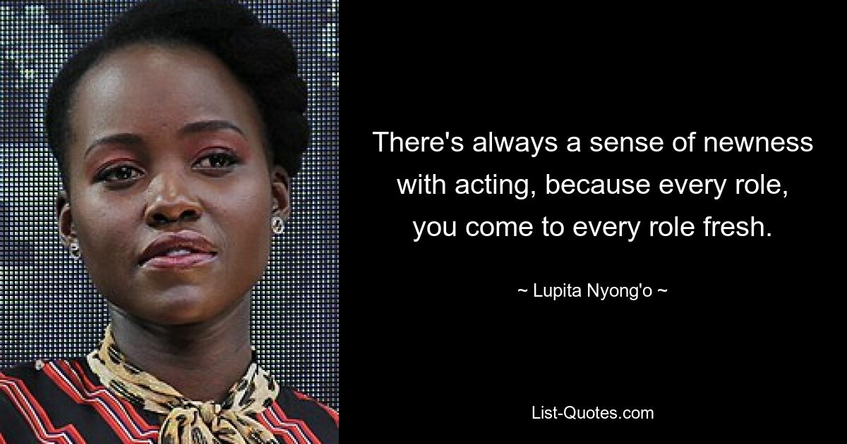 There's always a sense of newness with acting, because every role, you come to every role fresh. — © Lupita Nyong'o