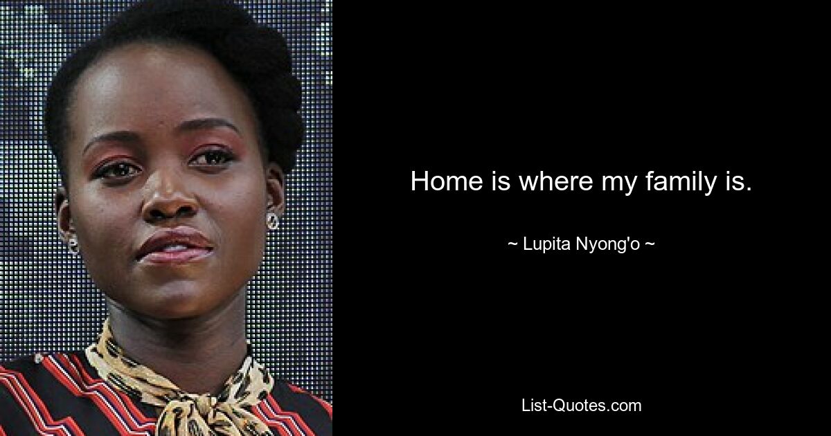 Home is where my family is. — © Lupita Nyong'o