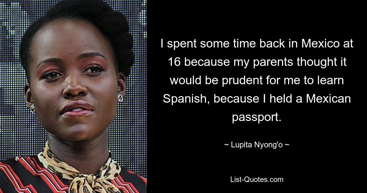 I spent some time back in Mexico at 16 because my parents thought it would be prudent for me to learn Spanish, because I held a Mexican passport. — © Lupita Nyong'o