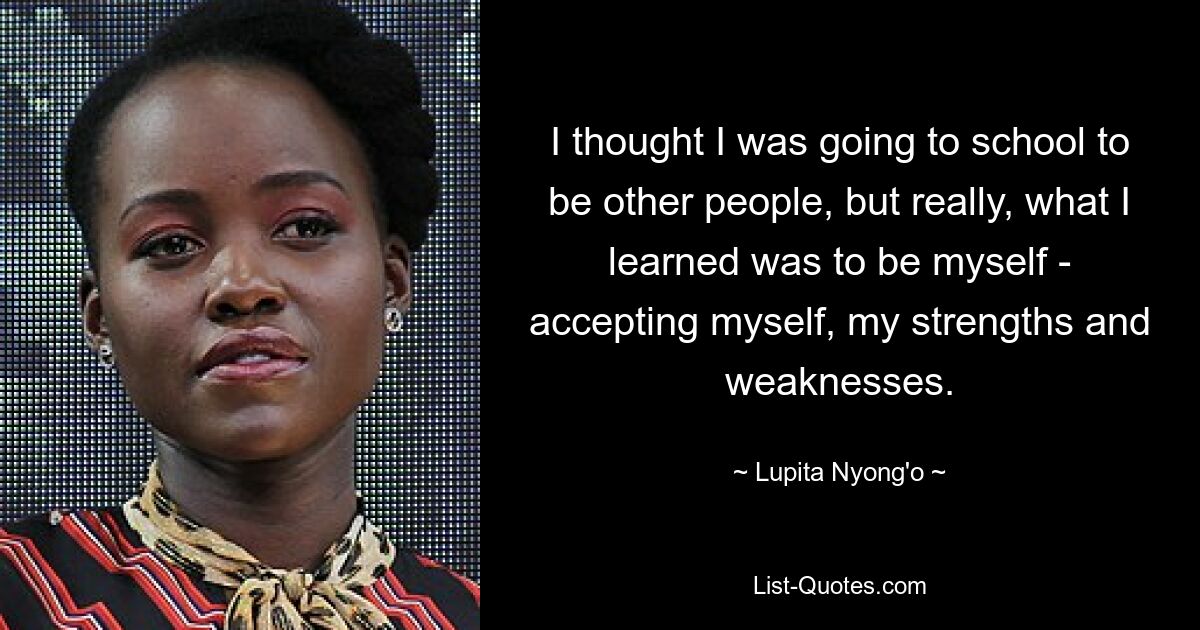 I thought I was going to school to be other people, but really, what I learned was to be myself - accepting myself, my strengths and weaknesses. — © Lupita Nyong'o