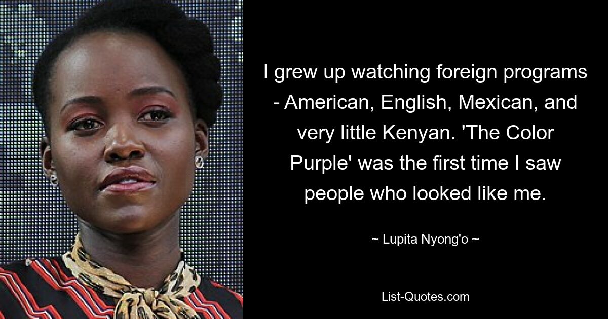 I grew up watching foreign programs - American, English, Mexican, and very little Kenyan. 'The Color Purple' was the first time I saw people who looked like me. — © Lupita Nyong'o