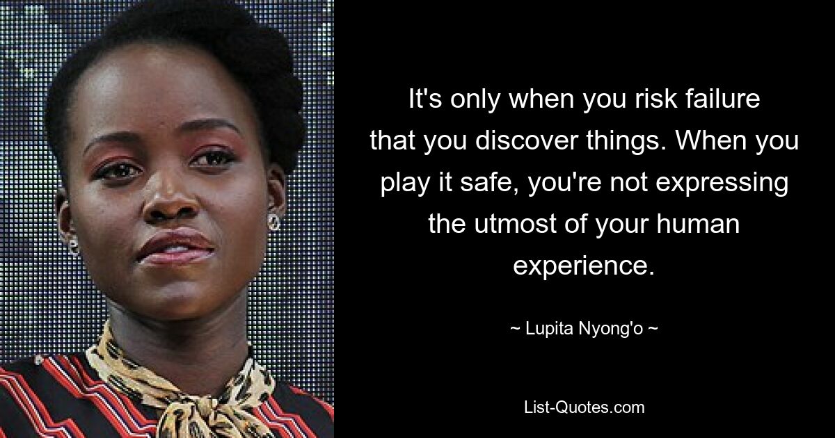 It's only when you risk failure that you discover things. When you play it safe, you're not expressing the utmost of your human experience. — © Lupita Nyong'o