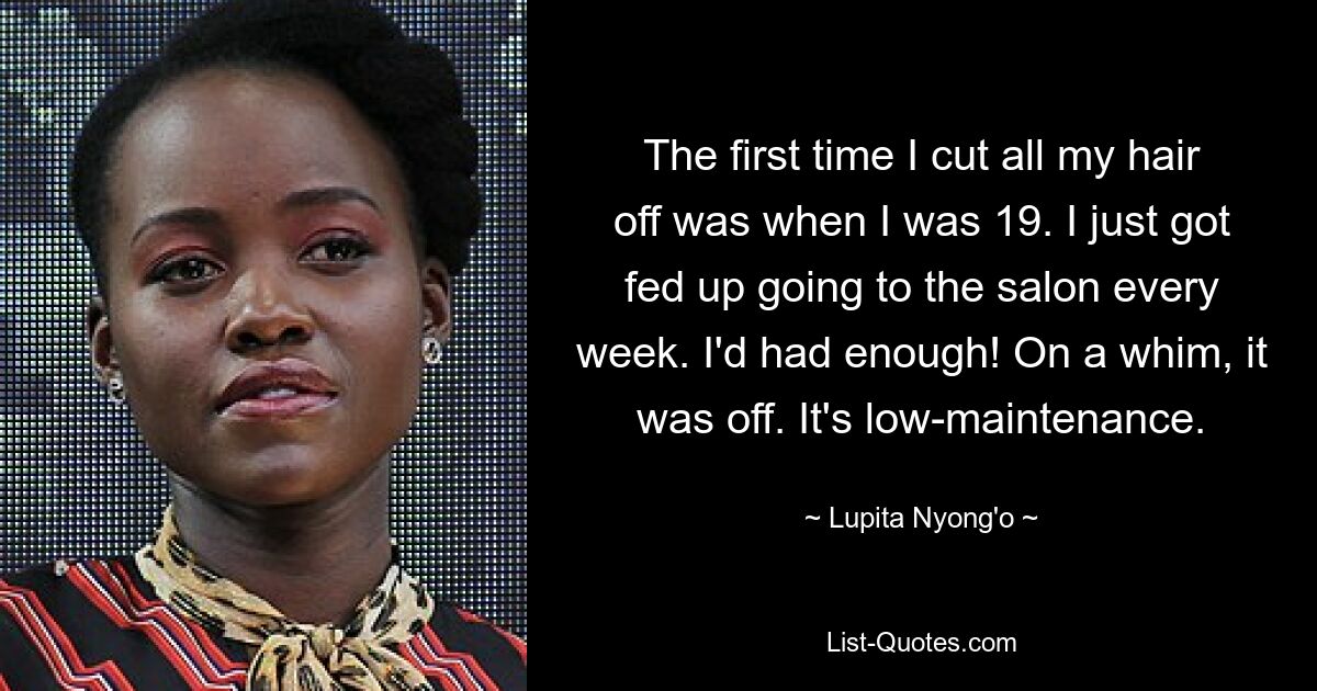 The first time I cut all my hair off was when I was 19. I just got fed up going to the salon every week. I'd had enough! On a whim, it was off. It's low-maintenance. — © Lupita Nyong'o