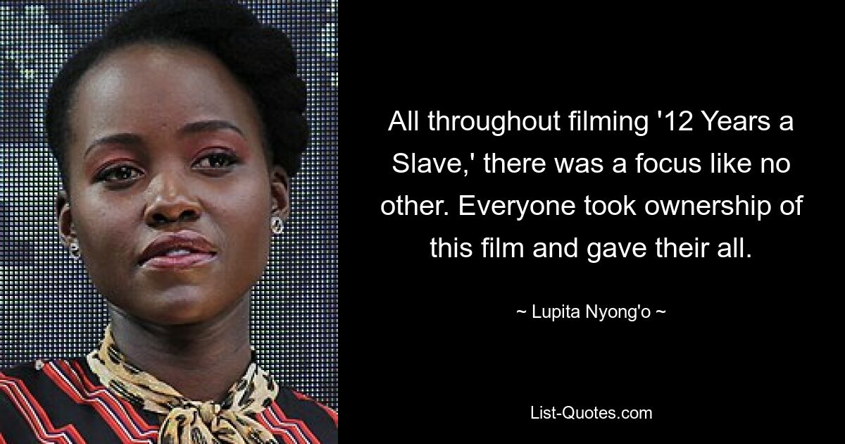 All throughout filming '12 Years a Slave,' there was a focus like no other. Everyone took ownership of this film and gave their all. — © Lupita Nyong'o