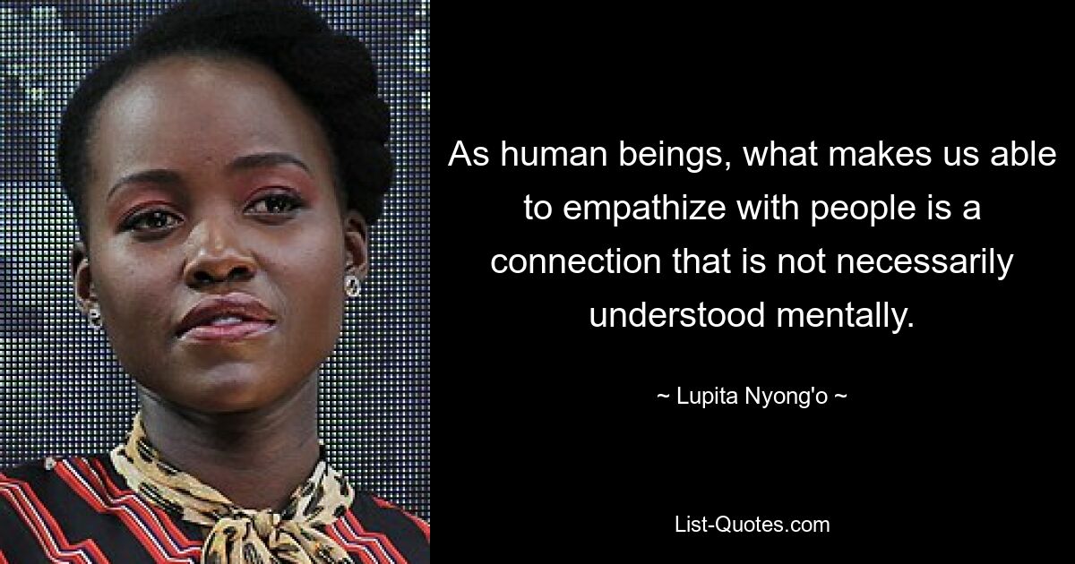 As human beings, what makes us able to empathize with people is a connection that is not necessarily understood mentally. — © Lupita Nyong'o