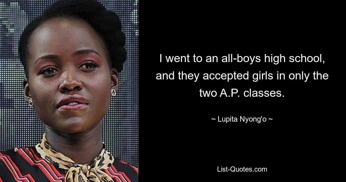 I went to an all-boys high school, and they accepted girls in only the two A.P. classes. — © Lupita Nyong'o