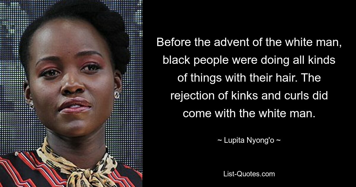 Before the advent of the white man, black people were doing all kinds of things with their hair. The rejection of kinks and curls did come with the white man. — © Lupita Nyong'o