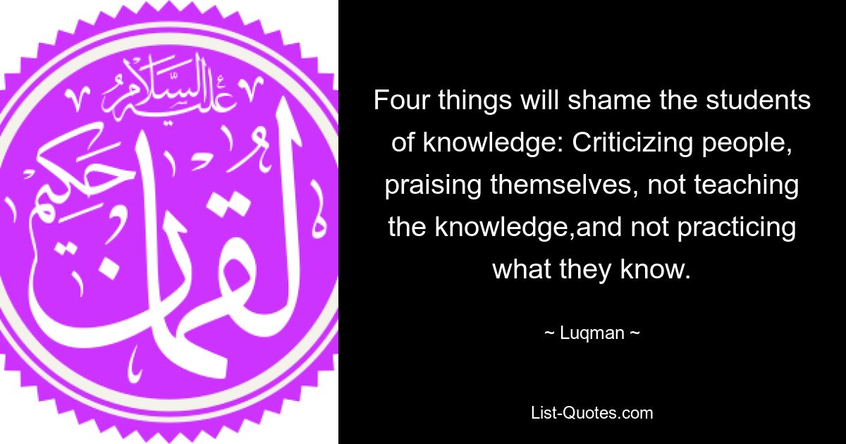 Four things will shame the students of knowledge: Criticizing people, praising themselves, not teaching the knowledge,and not practicing what they know. — © Luqman