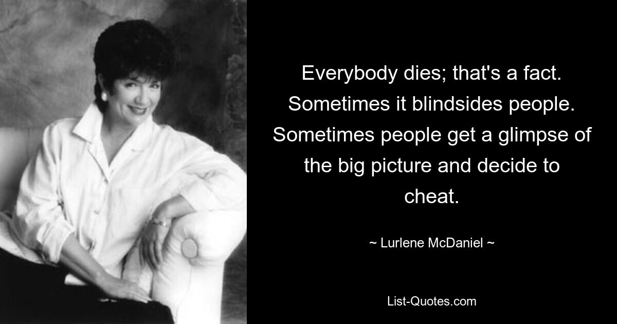 Everybody dies; that's a fact. Sometimes it blindsides people. Sometimes people get a glimpse of the big picture and decide to cheat. — © Lurlene McDaniel