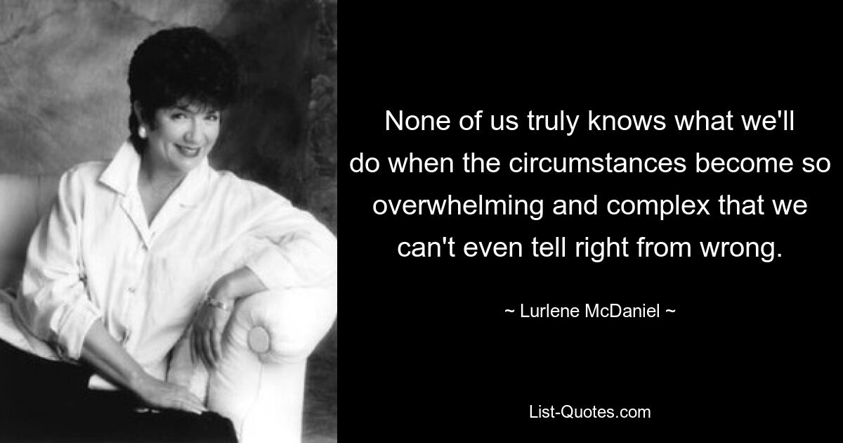 None of us truly knows what we'll do when the circumstances become so overwhelming and complex that we can't even tell right from wrong. — © Lurlene McDaniel