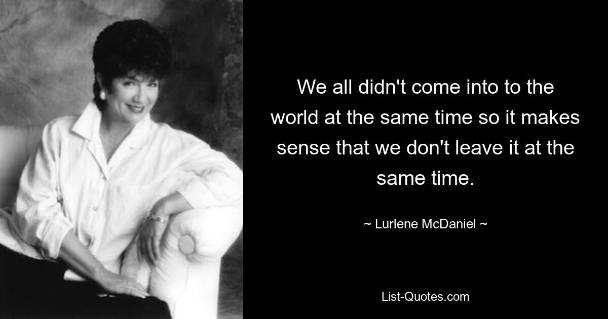 We all didn't come into to the world at the same time so it makes sense that we don't leave it at the same time. — © Lurlene McDaniel