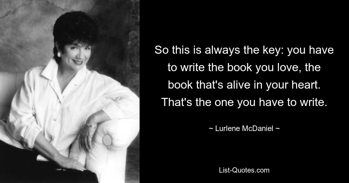 So this is always the key: you have to write the book you love, the book that's alive in your heart. That's the one you have to write. — © Lurlene McDaniel