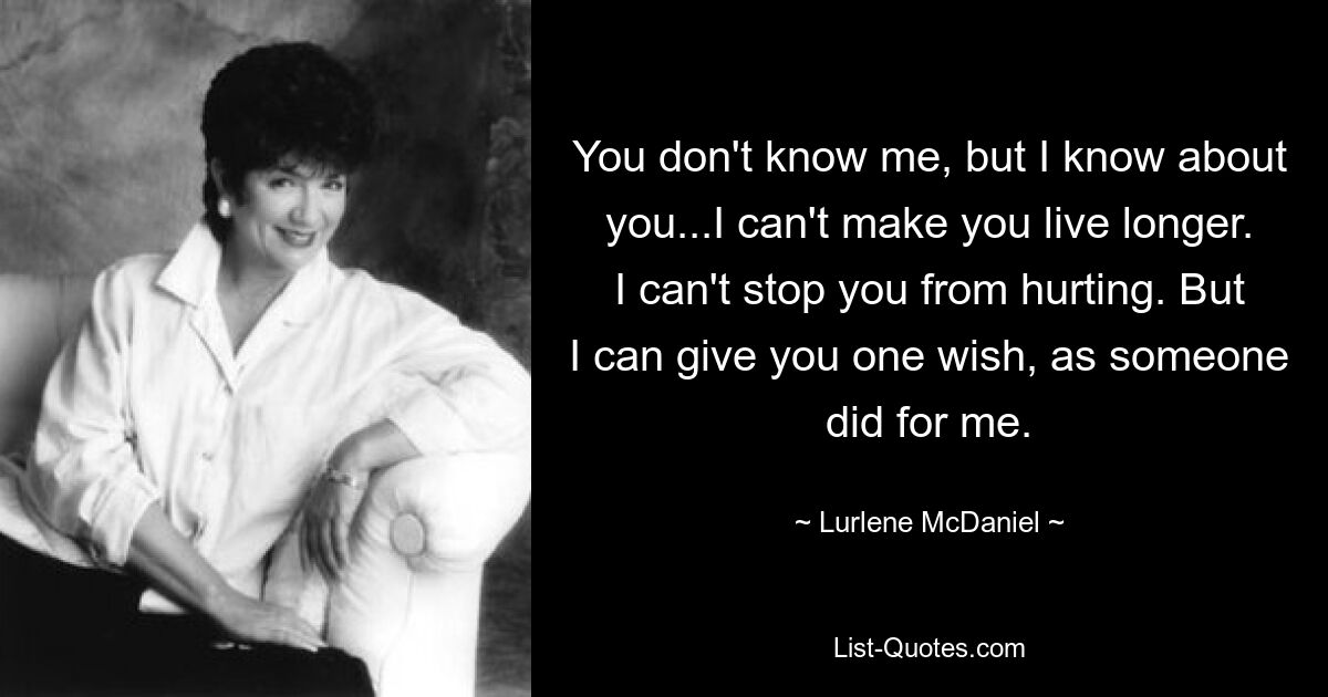 You don't know me, but I know about you...I can't make you live longer. I can't stop you from hurting. But I can give you one wish, as someone did for me. — © Lurlene McDaniel