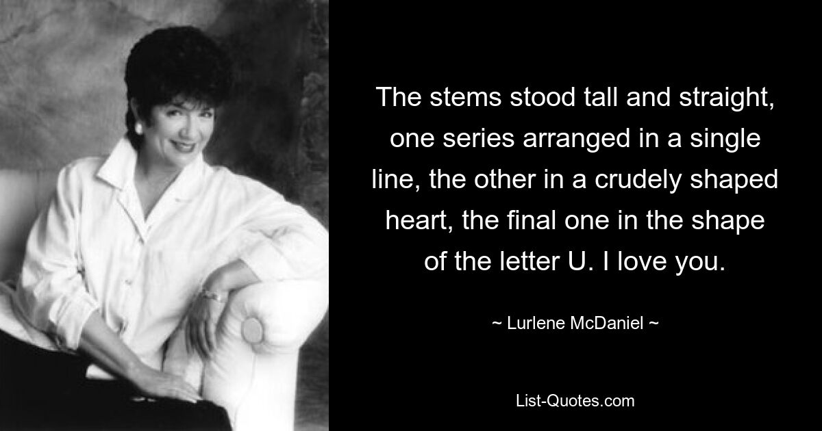 The stems stood tall and straight, one series arranged in a single line, the other in a crudely shaped heart, the final one in the shape of the letter U. I love you. — © Lurlene McDaniel