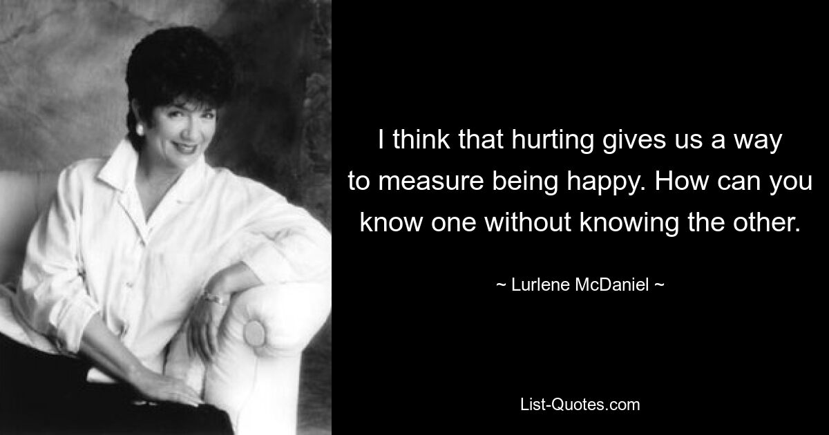 I think that hurting gives us a way to measure being happy. How can you know one without knowing the other. — © Lurlene McDaniel