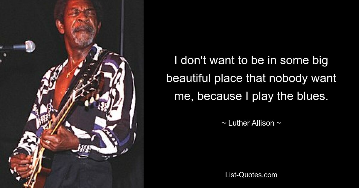 I don't want to be in some big beautiful place that nobody want me, because I play the blues. — © Luther Allison