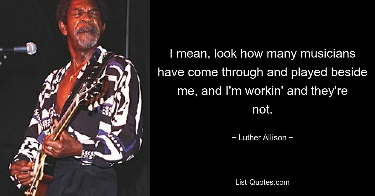 I mean, look how many musicians have come through and played beside me, and I'm workin' and they're not. — © Luther Allison