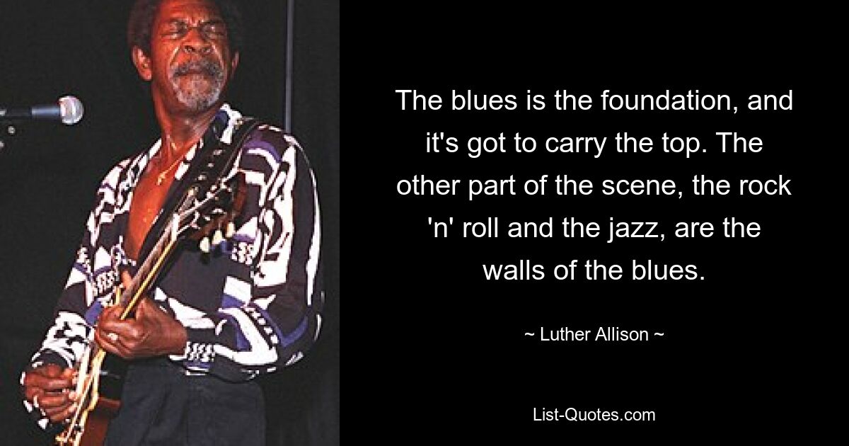 The blues is the foundation, and it's got to carry the top. The other part of the scene, the rock 'n' roll and the jazz, are the walls of the blues. — © Luther Allison