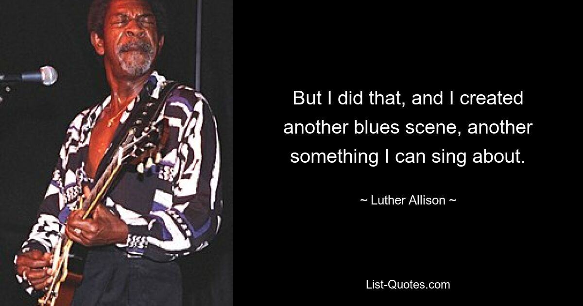 But I did that, and I created another blues scene, another something I can sing about. — © Luther Allison