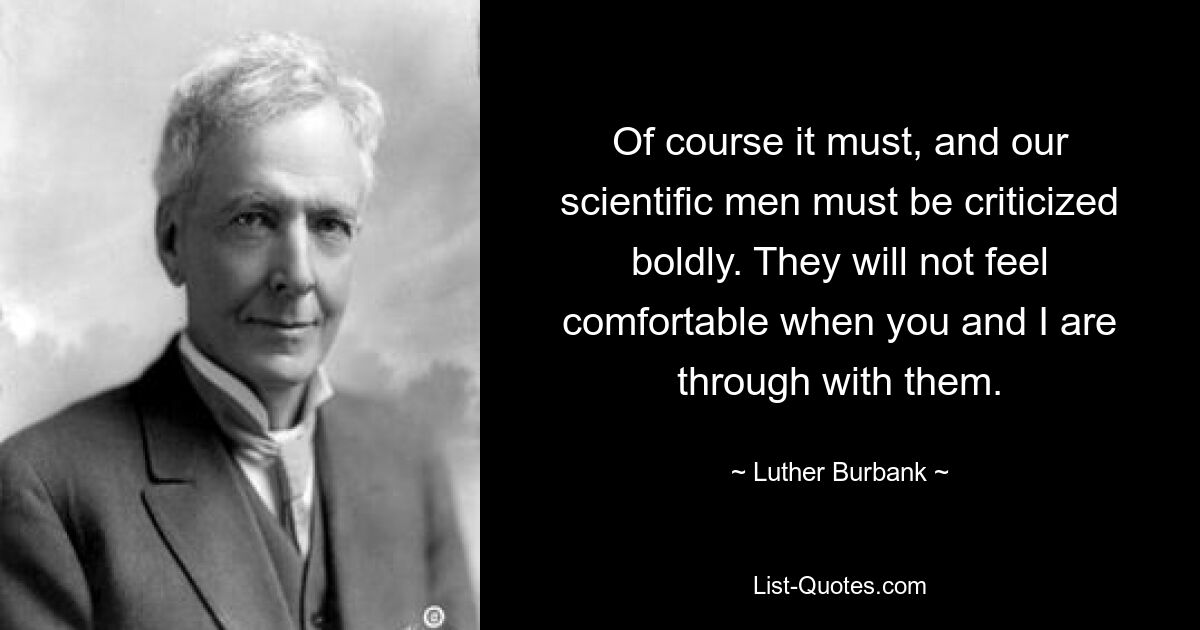 Of course it must, and our scientific men must be criticized boldly. They will not feel comfortable when you and I are through with them. — © Luther Burbank