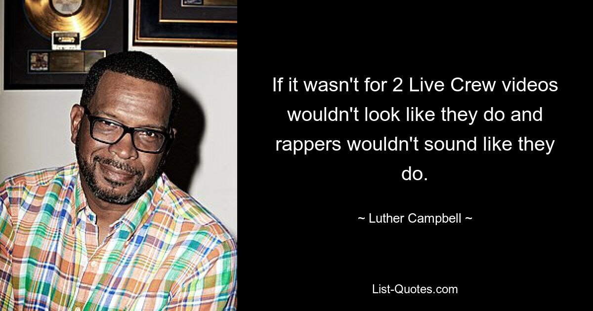 If it wasn't for 2 Live Crew videos wouldn't look like they do and rappers wouldn't sound like they do. — © Luther Campbell