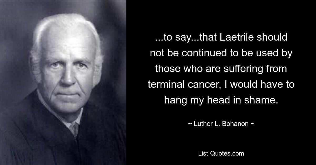 ...to say...that Laetrile should not be continued to be used by those who are suffering from terminal cancer, I would have to hang my head in shame. — © Luther L. Bohanon