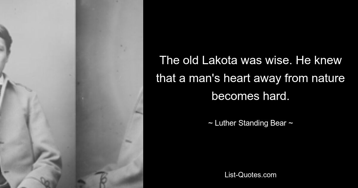 The old Lakota was wise. He knew that a man's heart away from nature becomes hard. — © Luther Standing Bear