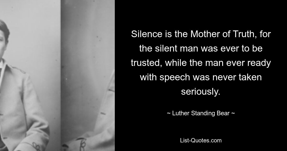 Silence is the Mother of Truth, for the silent man was ever to be trusted, while the man ever ready with speech was never taken seriously. — © Luther Standing Bear