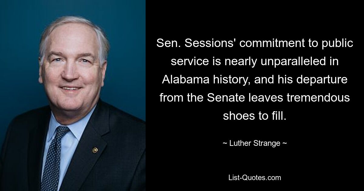 Sen. Sessions' commitment to public service is nearly unparalleled in Alabama history, and his departure from the Senate leaves tremendous shoes to fill. — © Luther Strange