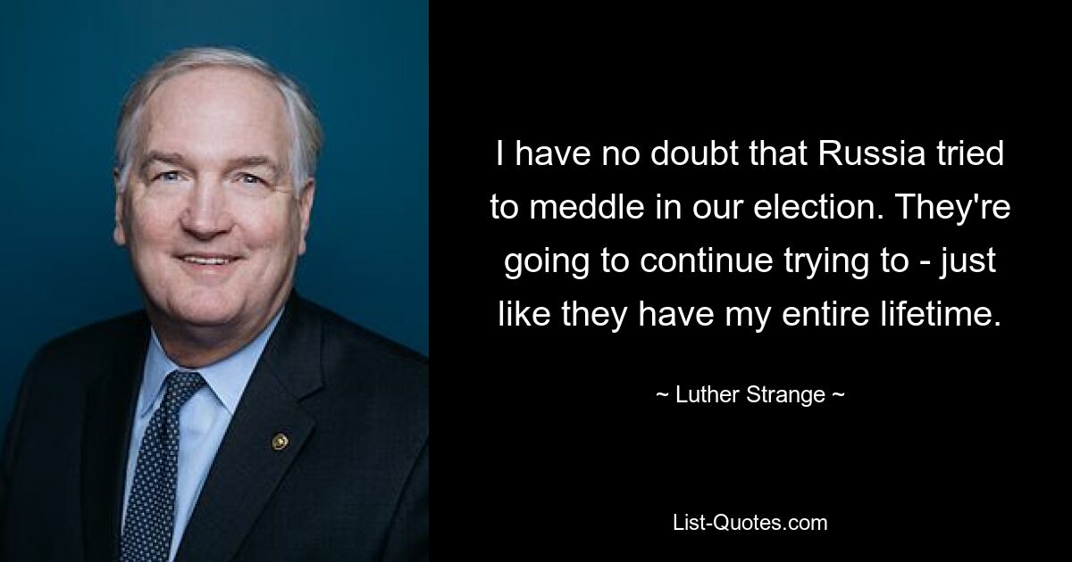 I have no doubt that Russia tried to meddle in our election. They're going to continue trying to - just like they have my entire lifetime. — © Luther Strange