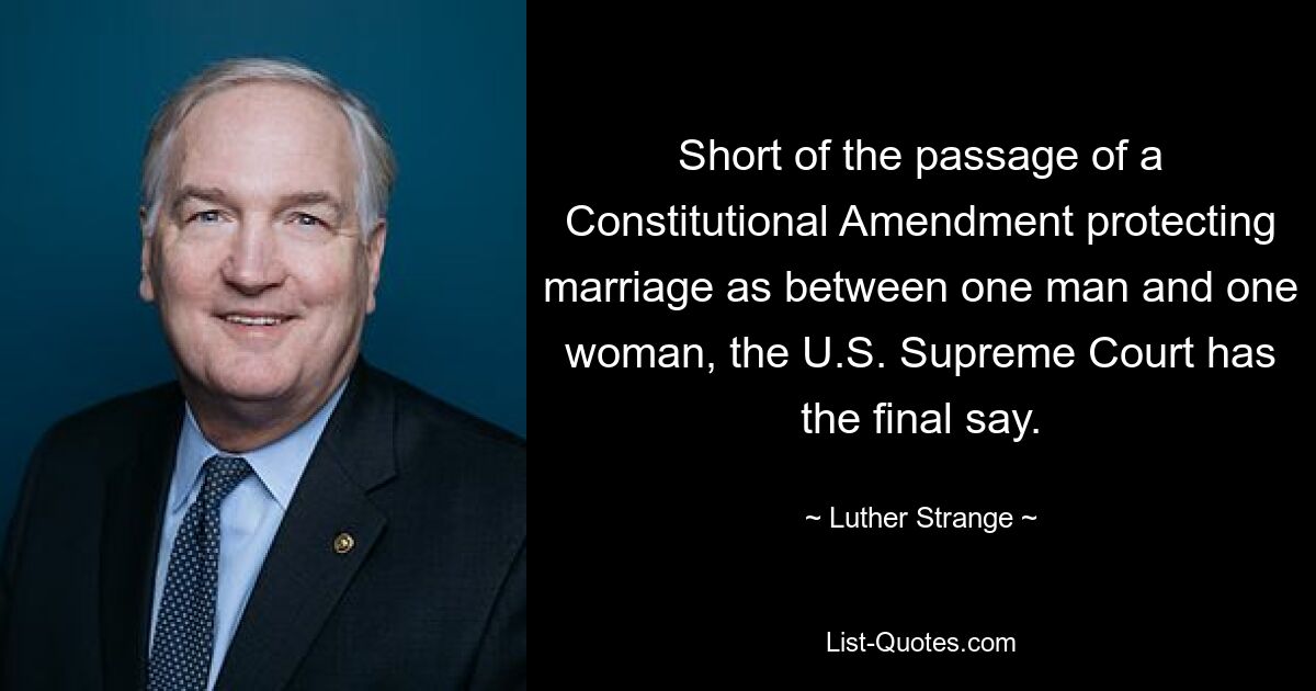 Short of the passage of a Constitutional Amendment protecting marriage as between one man and one woman, the U.S. Supreme Court has the final say. — © Luther Strange