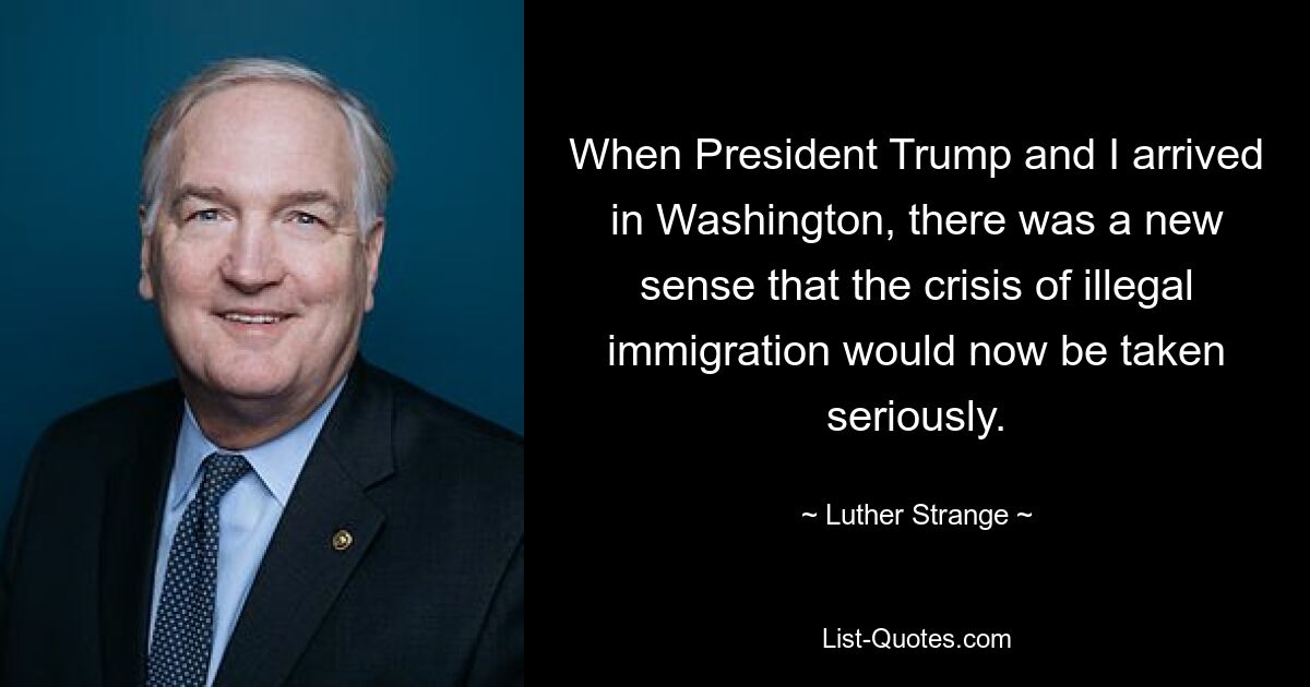 When President Trump and I arrived in Washington, there was a new sense that the crisis of illegal immigration would now be taken seriously. — © Luther Strange