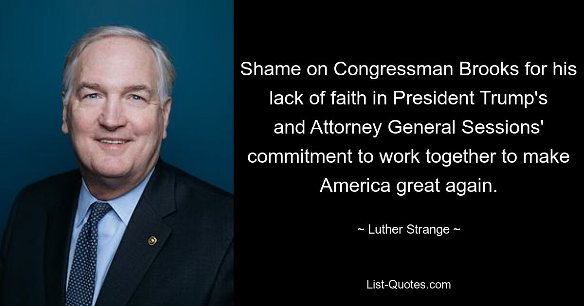 Shame on Congressman Brooks for his lack of faith in President Trump's and Attorney General Sessions' commitment to work together to make America great again. — © Luther Strange